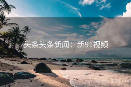 头条头条新闻：新91视频