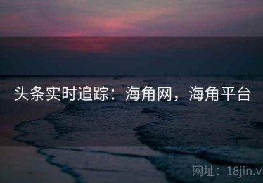 头条实时追踪：海角网，海角平台