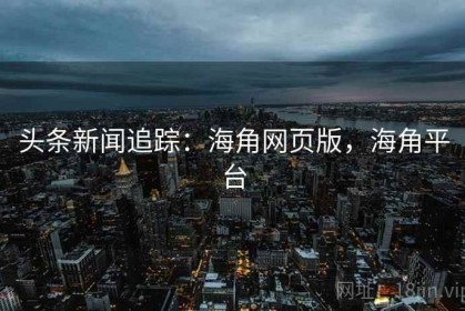 头条新闻追踪：海角网页版，海角平台