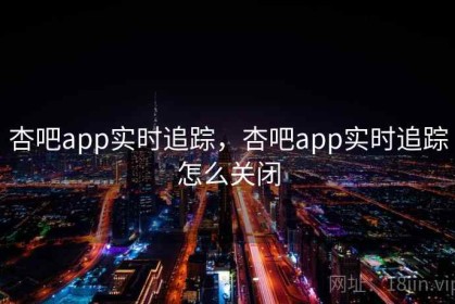杏吧app实时追踪，杏吧app实时追踪怎么关闭