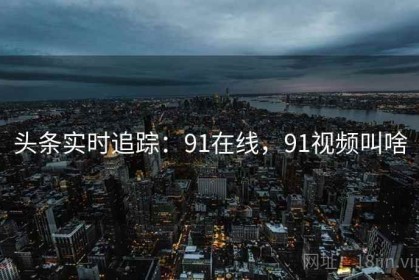 头条实时追踪：91在线，91视频叫啥