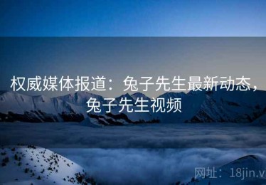 权威媒体报道：兔子先生最新动态，兔子先生视频