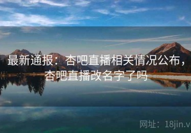 最新通报：杏吧直播相关情况公布，杏吧直播改名字了吗