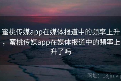蜜桃传媒app在媒体报道中的频率上升，蜜桃传媒app在媒体报道中的频率上升了吗