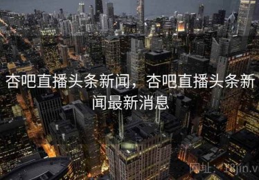 杏吧直播头条新闻，杏吧直播头条新闻最新消息