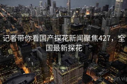 记者带你看国产探花新闻聚焦427，全国最新探花