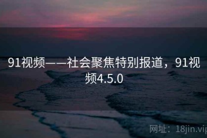 91视频——社会聚焦特别报道，91视频4.5.0