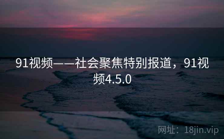 91视频——社会聚焦特别报道，91视频4.5.0