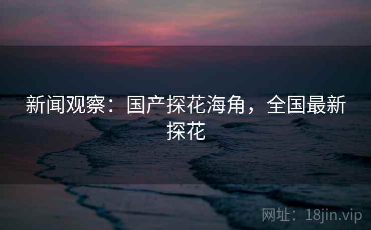 新闻观察：国产探花海角，全国最新探花