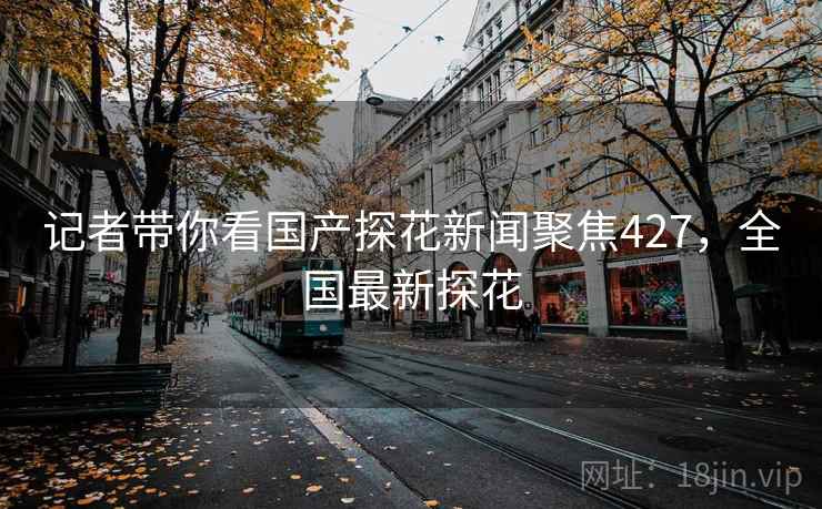 记者带你看国产探花新闻聚焦427,全国最新探花 记者带你看国产探花新闻聚焦427,全国最新探花