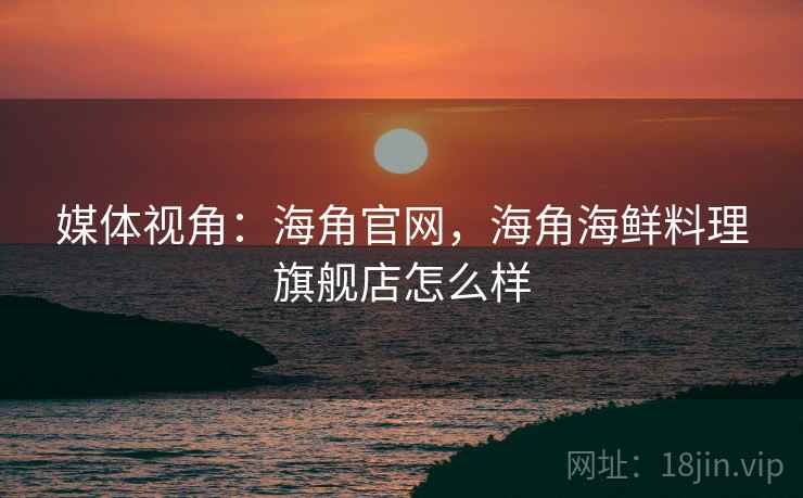 媒体视角：海角官网，海角海鲜料理旗舰店怎么样