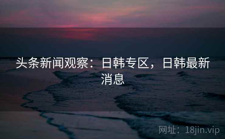 头条新闻观察:日韩专区,日韩最新消息 头条新闻观察:日韩专区,日韩最新消息