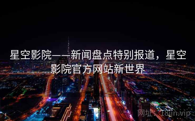 星空影院——新闻盘点特别报道,星空影院官方网站新世界 星空影院——新闻盘点特别报道,星空影院官方网站新世界