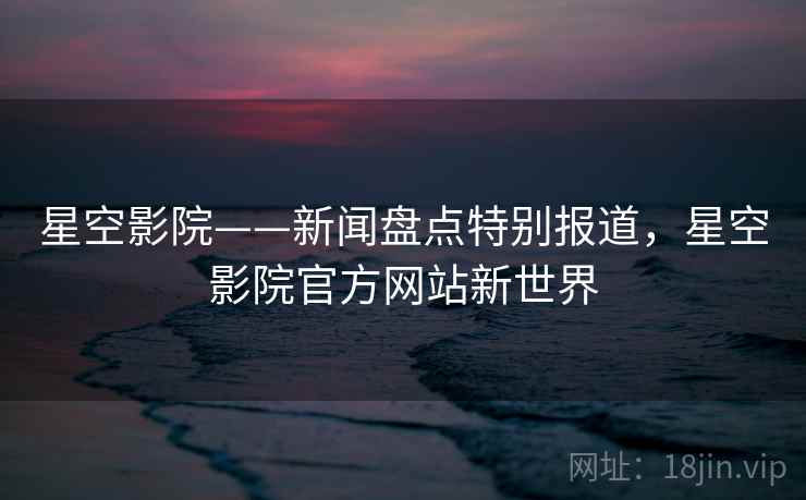 星空影院——新闻盘点特别报道,星空影院官方网站新世界 星空影院——新闻盘点特别报道,星空影院官方网站新世界