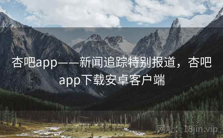 杏吧app——新闻追踪特别报道，杏吧app下载安卓客户端