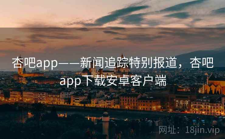 杏吧app——新闻追踪特别报道，杏吧app下载安卓客户端