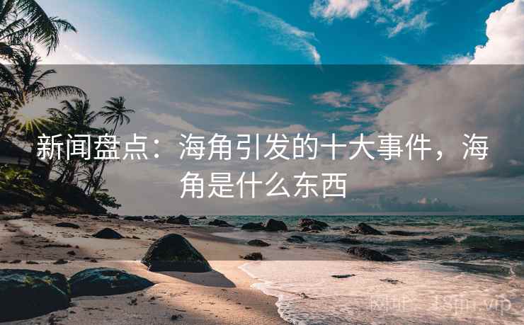 新闻盘点：海角引发的十大事件，海角是什么东西