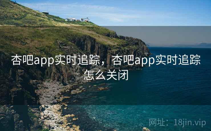 杏吧app实时追踪,杏吧app实时追踪怎么关闭 杏吧app实时追踪,杏吧app实时追踪怎么关闭
