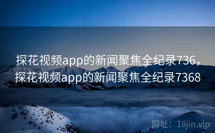 探花视频app的新闻聚焦全纪录736，探花视频app的新闻聚焦全纪录7368
