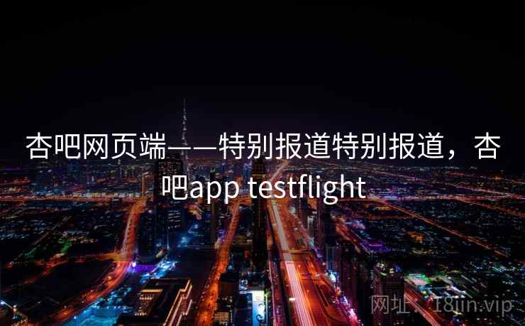 杏吧网页端——特别报道特别报道，杏吧app testflight