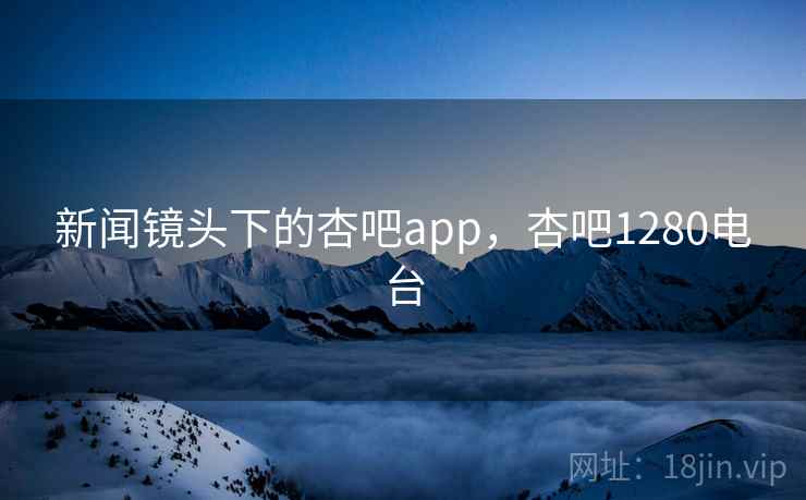 新闻镜头下的杏吧app，杏吧1280电台