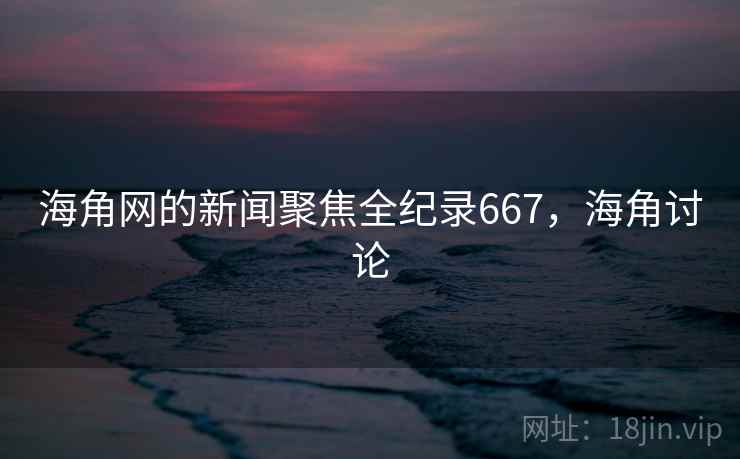 海角网的新闻聚焦全纪录667,海角讨论 海角网的新闻聚焦全纪录667,海角讨论
